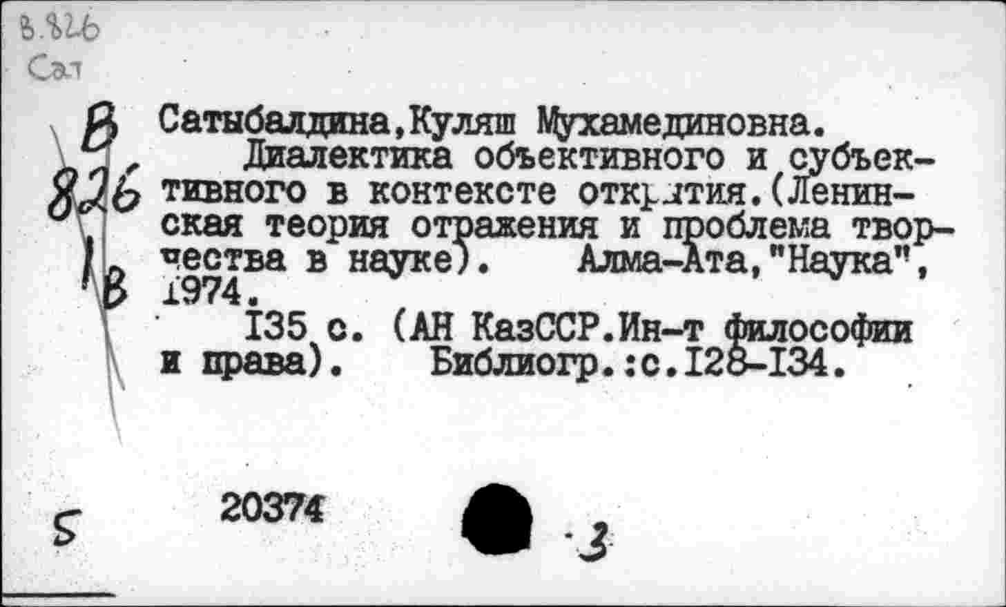 ﻿Сэл
й Сатыбалдина.Куляш Мухамединовна.
, Диалектика объективного и субъек-чъввмъ в контексте отк^лтия.(Ленинская теория отражения и проблема твор-
К	в науке;.	Алма-Ата,’’Наука”,
135 с. (АН КазССР.Ин-т философии и права). Библиогр.:с.12&-134.
20374